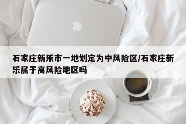 石家庄新乐市一地划定为中风险区/石家庄新乐属于高风险地区吗