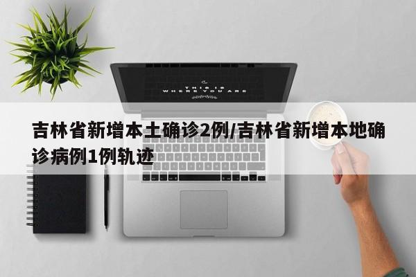 吉林省新增本土确诊2例/吉林省新增本地确诊病例1例轨迹