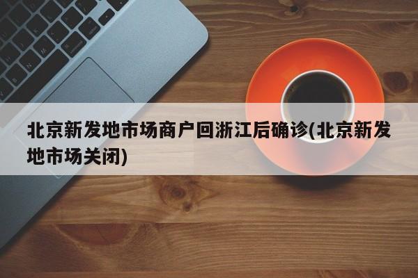 北京新发地市场商户回浙江后确诊(北京新发地市场关闭)
