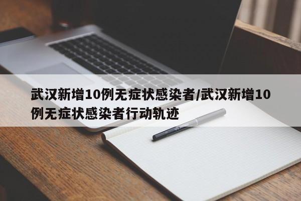 武汉新增10例无症状感染者/武汉新增10例无症状感染者行动轨迹