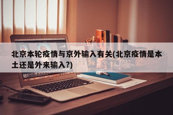 北京本轮疫情与京外输入有关(北京疫情是本土还是外来输入?)
