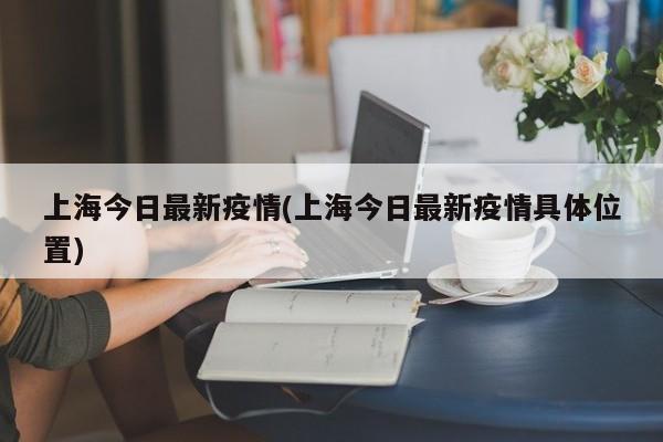 上海今日最新疫情(上海今日最新疫情具体位置)