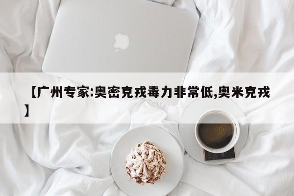 【广州专家:奥密克戎毒力非常低,奥米克戎】