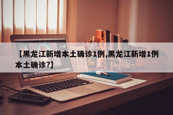 【黑龙江新增本土确诊1例,黑龙江新增1例本土确诊?】