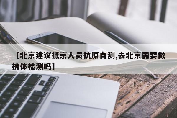 【北京建议抵京人员抗原自测,去北京需要做抗体检测吗】