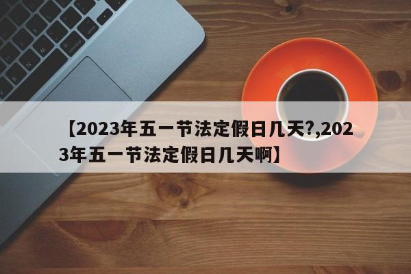 【2023年五一节法定假日几天?,2023年五一节法定假日几天啊】