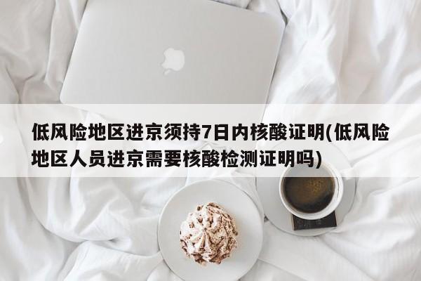 低风险地区进京须持7日内核酸证明(低风险地区人员进京需要核酸检测证明吗)