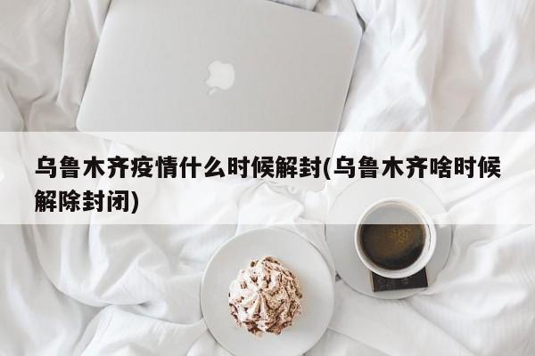 乌鲁木齐疫情什么时候解封(乌鲁木齐啥时候解除封闭)