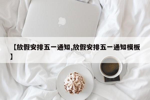 【放假安排五一通知,放假安排五一通知模板】