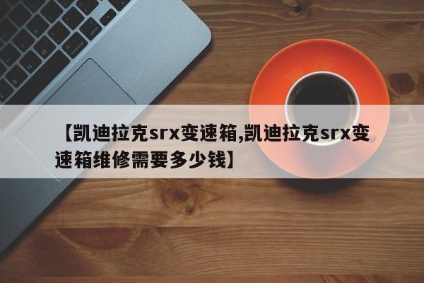 【凯迪拉克srx变速箱,凯迪拉克srx变速箱维修需要多少钱】