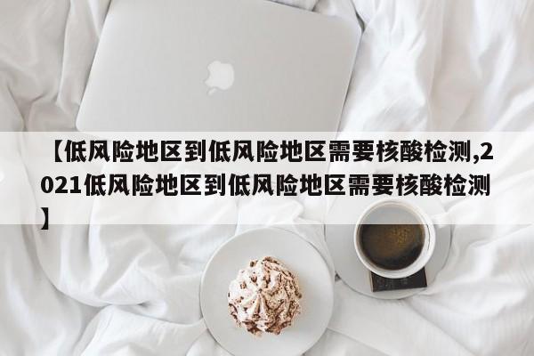 【低风险地区到低风险地区需要核酸检测,2021低风险地区到低风险地区需要核酸检测】