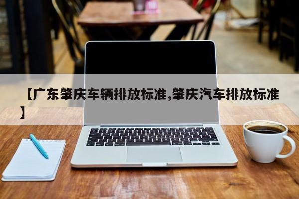 【广东肇庆车辆排放标准,肇庆汽车排放标准】