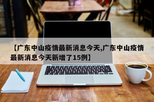 【广东中山疫情最新消息今天,广东中山疫情最新消息今天新增了15例】