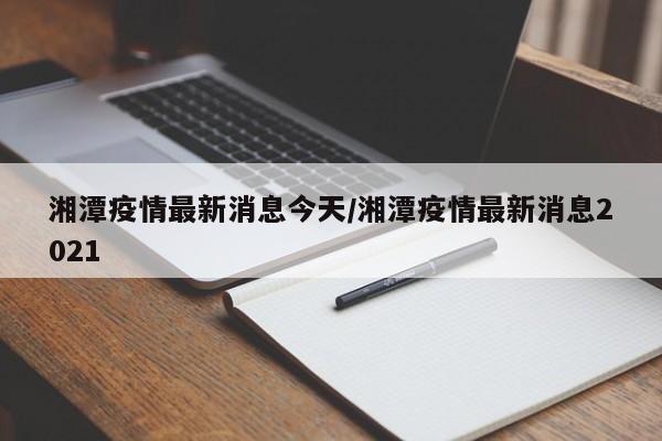 湘潭疫情最新消息今天/湘潭疫情最新消息2021