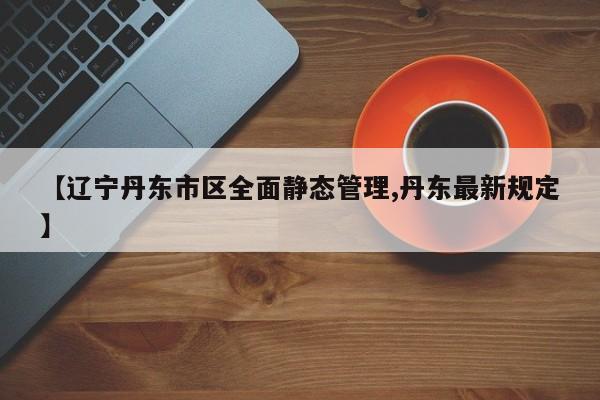【辽宁丹东市区全面静态管理,丹东最新规定】