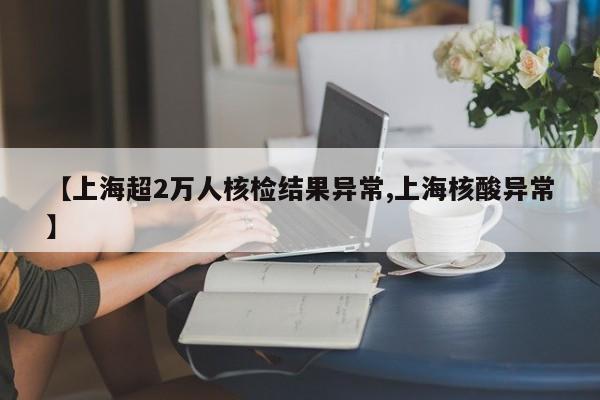 【上海超2万人核检结果异常,上海核酸异常】