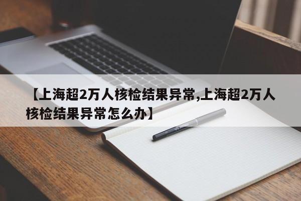【上海超2万人核检结果异常,上海超2万人核检结果异常怎么办】