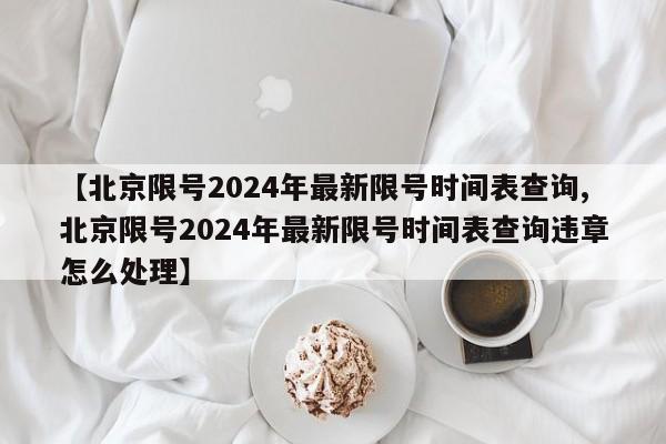 【北京限号2024年最新限号时间表查询,北京限号2024年最新限号时间表查询违章怎么处理】