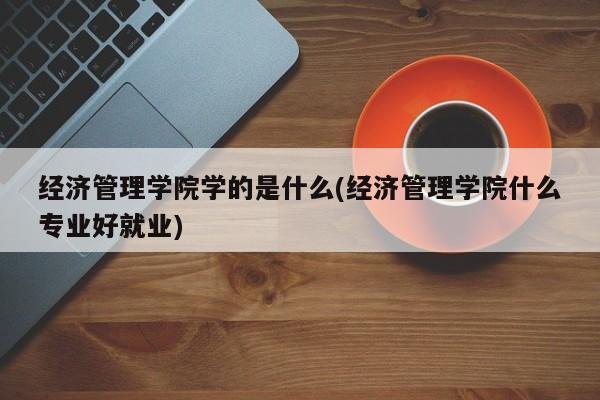 经济管理学院学的是什么(经济管理学院什么专业好就业)