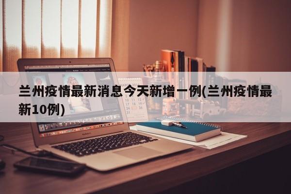 兰州疫情最新消息今天新增一例(兰州疫情最新10例)