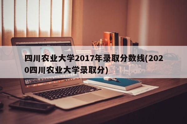 四川农业大学2017年录取分数线(2020四川农业大学录取分)