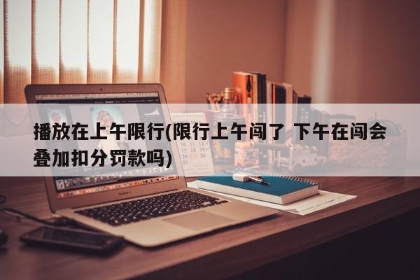 播放在上午限行(限行上午闯了 下午在闯会叠加扣分罚款吗)