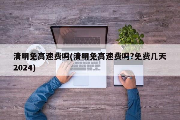 清明免高速费吗(清明免高速费吗?免费几天2024)