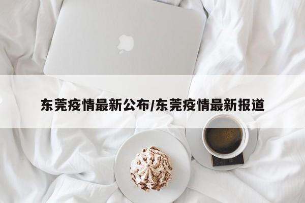 东莞疫情最新公布/东莞疫情最新报道