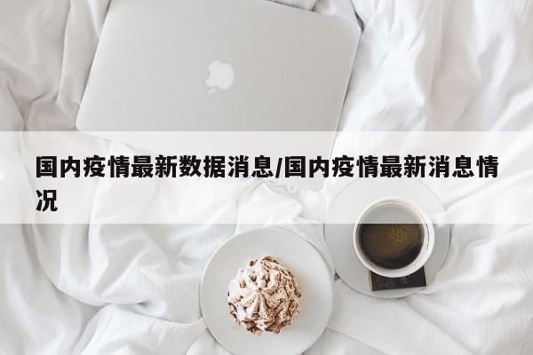 国内疫情最新数据消息/国内疫情最新消息情况