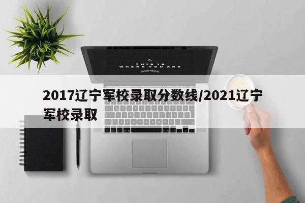 2017辽宁军校录取分数线/2021辽宁军校录取