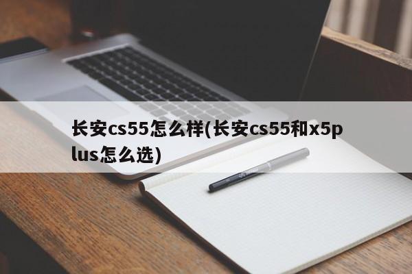 长安cs55怎么样(长安cs55和x5plus怎么选)