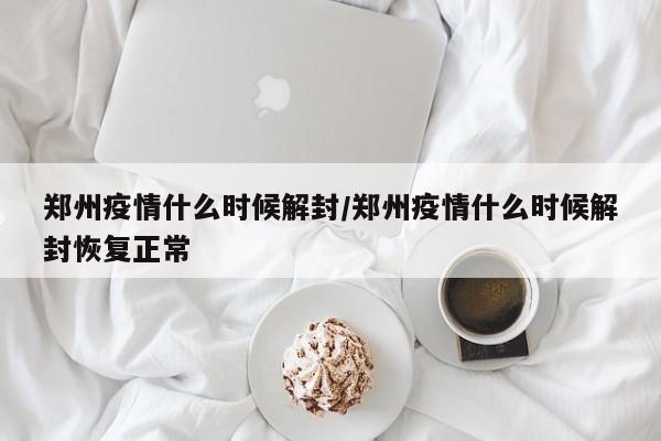 郑州疫情什么时候解封/郑州疫情什么时候解封恢复正常