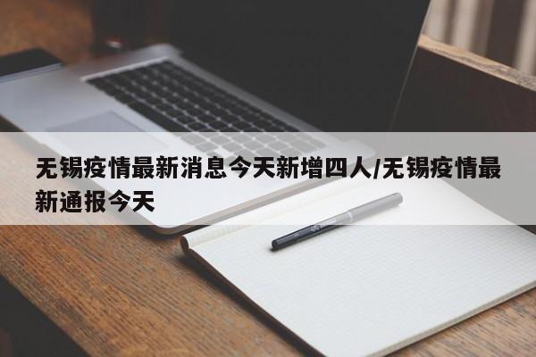 无锡疫情最新消息今天新增四人/无锡疫情最新通报今天