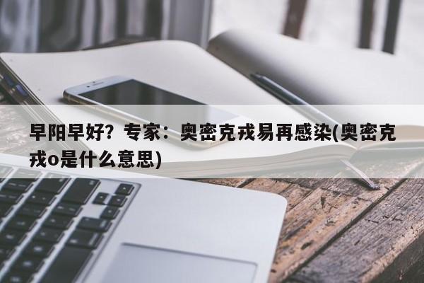 早阳早好？专家：奥密克戎易再感染(奥密克戎o是什么意思)