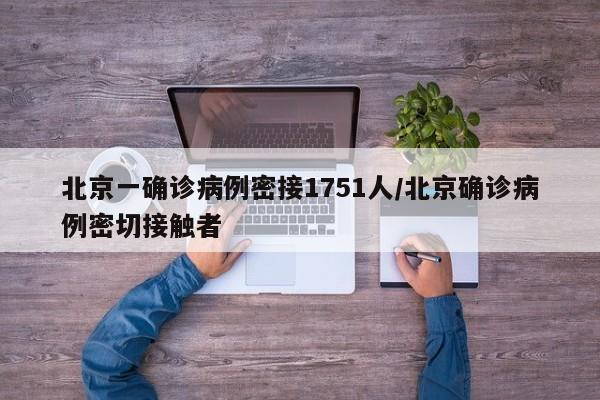 北京一确诊病例密接1751人/北京确诊病例密切接触者