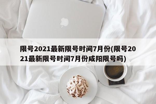 限号2021最新限号时间7月份(限号2021最新限号时间7月份咸阳限号吗)