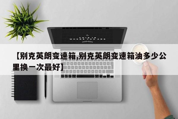 【别克英朗变速箱,别克英朗变速箱油多少公里换一次最好】