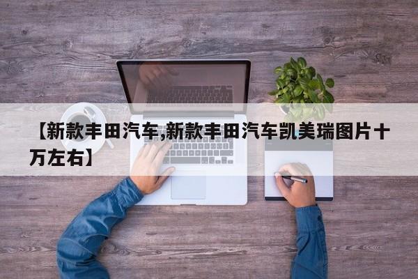 【新款丰田汽车,新款丰田汽车凯美瑞图片十万左右】