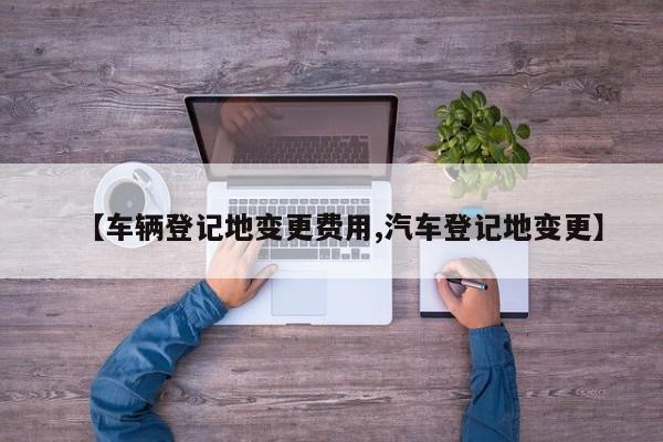 【车辆登记地变更费用,汽车登记地变更】