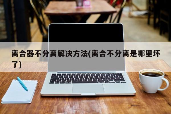 离合器不分离解决方法(离合不分离是哪里坏了)