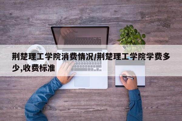 荆楚理工学院消费情况/荆楚理工学院学费多少,收费标准