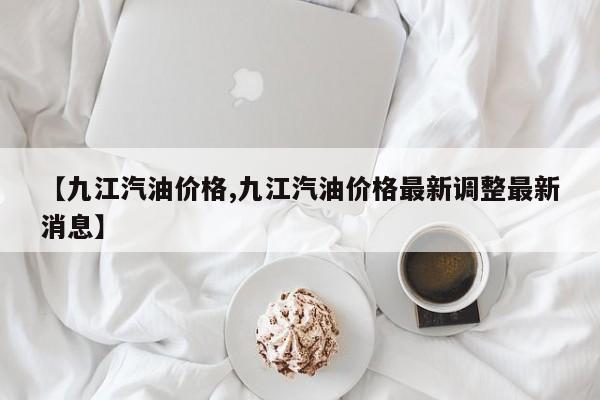 【九江汽油价格,九江汽油价格最新调整最新消息】