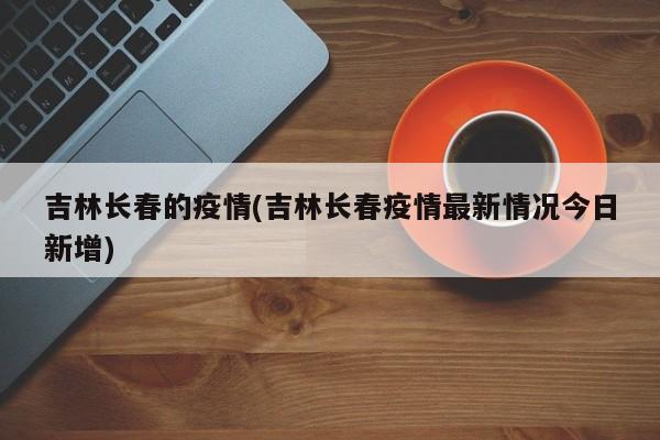 吉林长春的疫情(吉林长春疫情最新情况今日新增)