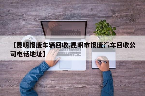 【昆明报废车辆回收,昆明市报废汽车回收公司电话地址】