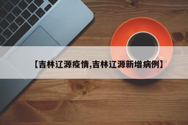 【吉林辽源疫情,吉林辽源新增病例】