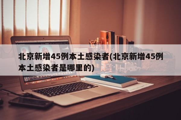 北京新增45例本土感染者(北京新增45例本土感染者是哪里的)