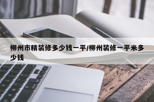 柳州市精装修多少钱一平/柳州装修一平米多少钱