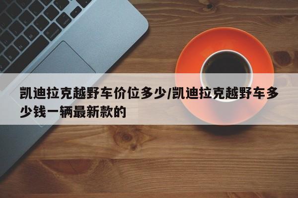凯迪拉克越野车价位多少/凯迪拉克越野车多少钱一辆最新款的