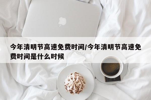 今年清明节高速免费时间/今年清明节高速免费时间是什么时候