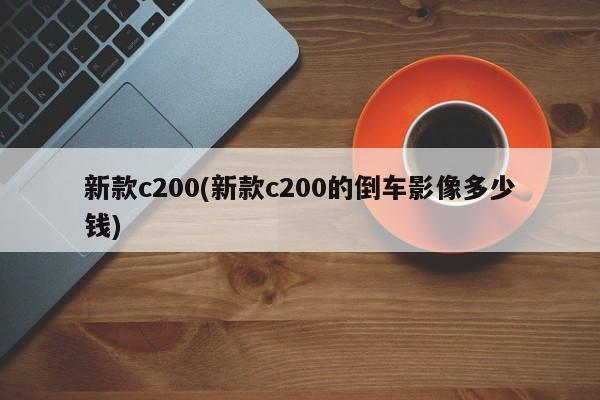 新款c200(新款c200的倒车影像多少钱)